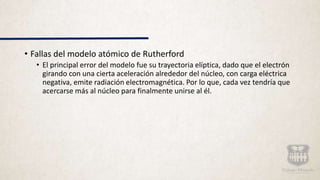 • Fallas del modelo atómico de Rutherford
• El principal error del modelo fue su trayectoria elíptica, dado que el electrón
girando con una cierta aceleración alrededor del núcleo, con carga eléctrica
negativa, emite radiación electromagnética. Por lo que, cada vez tendría que
acercarse más al núcleo para finalmente unirse al él.
 