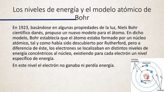 Los niveles de energía y el modelo atómico de
Bohr
En 1923, basándose en algunas propiedades de la luz, Niels Bohr
científico danés, propuso un nuevo modelo para el átomo. En dicho
modelo, Bohr establecía que el átomo estaba formado por un núcleo
atómico, tal y como había sido descubierto por Rutherford, pero a
diferencia de éste, los electrones se localizaban en distintos niveles de
energía concéntricos al núcleo, existiendo para cada electrón un nivel
específico de energía.
En este nivel el electrón no ganaba ni perdía energía.
 
