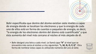 Bohr especificaba que dentro del átomo existían siete niveles o capas
de energía donde se localizan los electrones y que la energía de cada
uno de ellos está en forma de cuantos o paquetes de energía, es decir,
“la energía de los electrones dentro del átomo está cuantificada” y que
ésta aumenta del nivel más cercano al núcleo al más alejado de él.
• Bohr designó una letra a cada nivel. Le llamó capa “K” al nivel que se
encuentra más cerca al núcleo y a los siguientes: “L, M, N, O, P, Q”. Otra
forma de nombrar estas capas es utilizando números del uno al siete.
 
