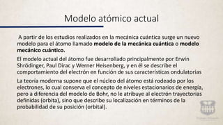 Modelo atómico actual
A partir de los estudios realizados en la mecánica cuántica surge un nuevo
modelo para el átomo llamado modelo de la mecánica cuántica o modelo
mecánico cuántico.
El modelo actual del átomo fue desarrollado principalmente por Erwin
Shrödinger, Paul Dirac y Werner Heisenberg, y en él se describe el
comportamiento del electrón en función de sus características ondulatorias
La teoría moderna supone que el núcleo del átomo está rodeado por los
electrones, lo cual conserva el concepto de niveles estacionarios de energía,
pero a diferencia del modelo de Bohr, no le atribuye al electrón trayectorias
definidas (orbita), sino que describe su localización en términos de la
probabilidad de su posición (orbital).
 