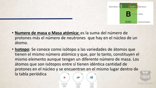 • Numero de masa o Masa atómica: es la suma del número de
protones más el número de neutrones que hay en el núcleo de un
átomo.
• Isotopo: Se conoce como isótopo a las variedades de átomos que
tienen el mismo número atómico y que, por lo tanto, constituyen el
mismo elemento aunque tengan un diferente número de masa. Los
átomos que son isótopos entre sí tienen idéntica cantidad de
protones en el núcleo y se encuentran en el mismo lugar dentro de
la tabla periódica
 