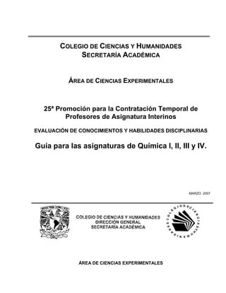 COLEGIO DE CIENCIAS Y HUMANIDADES
             SECRETARÍA ACADÉMICA


           ÁREA DE CIENCIAS EXPERIMENTALES



   25ª Promoción para la Contratación Temporal de
          Profesores de Asignatura Interinos

EVALUACIÓN DE CONOCIMIENTOS Y HABILIDADES DISCIPLINARIAS


Guía para las asignaturas de Química I, II, III y IV.




                                                  MARZO 2007




              ÁREA DE CIENCIAS EXPERIMENTALES