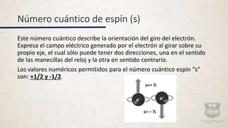 Número cuántico de espín (s)
Este número cuántico describe la orientación del giro del electrón.
Expresa el campo eléctrico generado por el electrón al girar sobre su
propio eje, el cual sólo puede tener dos direcciones, una en el sentido
de las manecillas del reloj y la otra en sentido contrario.
Los valores numéricos permitidos para el número cuántico espín “s”
son: +1/2 y -1/2.
 