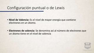 Configuración puntual o de Lewis
• Nivel de Valencia: Es el nivel de mayor energía que contiene
electrones en un átomo.
• Electrones de valencia: Se denomina así al número de electrones que
un átomo tiene en el nivel de valencia
 