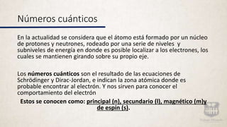 Números cuánticos
En la actualidad se considera que el átomo está formado por un núcleo
de protones y neutrones, rodeado por una serie de niveles y
subniveles de energía en donde es posible localizar a los electrones, los
cuales se mantienen girando sobre su propio eje.
Los números cuánticos son el resultado de las ecuaciones de
Schrödinger y Dirac-Jordan, e indican la zona atómica donde es
probable encontrar al electrón. Y nos sirven para conocer el
comportamiento del electrón
Estos se conocen como: principal (n), secundario (l), magnético (m)y
de espín (s).
 