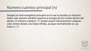 Número cuántico principal (n)
Designa el nivel energético principal en el cual se localiza un electrón
dado; este número también expresa la energía de los niveles dentro del
átomo. El número cuántico “n” puede asumir teóricamente cualquier
valor entero desde uno hasta infinito, aunque normalmente se usa
hasta n = 7.
 