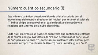 Número cuántico secundario (l)
Este número cuántico describe el tipo de orbital asociada con el
movimiento del electrón alrededor del núcleo; por lo tanto, el valor de
“l” indica el tipo de subnivel en el cual se localiza el electrón y se
relaciona con la forma de la nube electrónica.
Cada nivel electrónico se divide en subniveles que contienen electrones
de la misma energía. Los valores de “l”están determinados por el valor
de “n”; para cierto nivel, “l”, puede asumir cualquier valor entero, pero
iniciando siempre con el valor de 0 (cero) hasta un valor igual a “n-1”.
 