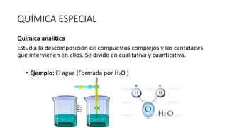 QUÍMICA ESPECIAL
Química analítica
Estudia la descomposición de compuestos complejos y las cantidades
que intervienen en ellos. Se divide en cualitativa y cuantitativa.
• Ejemplo: El agua (Formada por H2O.)
 