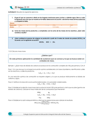 253
Actividad 5. Resuelve los siguientes ejercicios.
1. El gas LP que se consume a diario en los hogares mexicanos para cocinar y calentar agua, lleva a cabo
la siguiente reacción que se muestra en la tabla. Balancea la ecuación, calcula las masas de las sustancias
y completa la tabla.
Masas
Reacción C4H10 + O2 CO2 + H2O
Moles ** ** 2.4 moles **
a) Suma las masas de los productos y compáralas con la suma de las masas de los reactivos. ¿Qué valor
numérico resulta?
2. ¿Qué cantidad en gramos de oxígeno se producirá a partir de 5 moles de clorato de potasio (KClO3), de
acuerdo con la siguiente ecuación?
2KClO3 2KCl + 3O2
1.3.2 Cálculos masa-masa.
Ejemplo 1. ¿Qué masa de dióxido de carbono se produce en la combustión completa de 100 g de pentano, C5H12?
Paso 1. En caso de que no se tenga la ecuación química establecerla con base al problema, identificando cuáles
son los reactivos y cuáles los productos.
𝐶$𝐻%! + 𝑂! → 𝐶𝑂! + 𝐻!𝑂
En una reacción química de combustión se requiere oxígeno y lo que se produce teóricamente es bióxido de
carbono y agua.
Paso 2. Verificar si la reacción se encuentra balanceada, si no proceder a balancearla.
𝐶$𝐻%! + 8𝑂! → 5𝐶𝑂! + 6𝐻!𝑂
Paso 3. Establecer la relación masa-masa de la sustancia inicial (100 g de pentano) y de la que se pide (gramos de
bióxido de carbono). Calcular la masa molecular de los compuestos que intervienen.
𝐶$𝐻%! + 8𝑂! → 5𝐶𝑂! + 6𝐻!𝑂
Paso 4. Establecer la razón estequiométrica y efectuar las operaciones para obtener el resultado.
100 𝑔 𝐶$𝐻%! E
220 𝑔 𝐶𝑂!
75 𝑔 𝐶$𝐻%!
G = 305.56 𝑔 𝐶𝑂!
¿Sabías que?
En esta primera aplicación la cantidad de sustancia que se conoce y la que se busca están en
unidades de masa.
100 g Xg
72 g 220 g
 