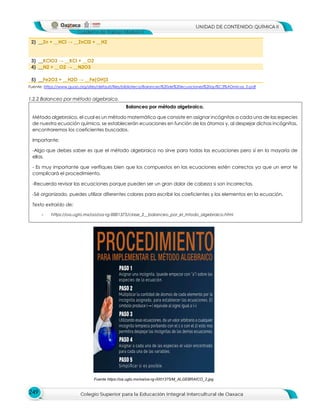 249
2) __Zn + __HCl → __ZnCl2 + __H2
3) __KClO3 → __KCl + __O2
4) __N2 + __O2 → __N2O3
5) __Fe2O3 + __H2O → __Fe(OH)3
Fuente: https://www.guao.org/sites/default/files/biblioteca/Balanceo%20de%20ecuaciones%20qu%C3%ADmicas_0.pdf
1.2.2 Balanceo por método algebraico.
Balanceo por método algebraico.
Método algebraico, el cual es un método matemático que consiste en asignar incógnitas a cada una de las especies
de nuestra ecuación química, se establecerán ecuaciones en función de los átomos y, al despejar dichas incógnitas,
encontraremos los coeficientes buscados.
Importante:
-Algo que debes saber es que el método algebraico no sirve para todas las ecuaciones pero sí en la mayoría de
ellas.
- Es muy importante que verifiques bien que los compuestos en las ecuaciones estén correctos ya que un error te
complicará el procedimiento.
-Recuerda revisar las ecuaciones porque pueden ser un gran dolor de cabeza si son incorrectas.
-Sé organizado, puedes utilizar diferentes colores para escribir los coeficientes y los elementos en la ecuación.
Texto extraído de:
- https://oa.ugto.mx/oa/oa-rg-0001375/clase_2__balanceo_por_el_mtodo_algebraico.html
Fuente https://oa.ugto.mx/oa/oa-rg-0001375/M_ALGEBRAICO_2.jpg
 