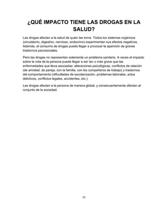 13
¿QUÉ IMPACTO TIENE LAS DROGAS EN LA
SALUD?
Las drogas afectan a la salud de quien las toma. Todos los sistemas orgánicos
(circulatorio, digestivo, nervioso, endocrino) experimentan sus efectos negativos.
Además, el consumo de drogas puede llegar a provocar la aparición de graves
trastornos psicosociales.
Pero las drogas no representan solamente un problema sanitario. A veces el impacto
sobre la vida de la persona puede llegar a ser tan o más grave que las
enfermedades que lleva asociadas: alteraciones psicológicas, conflictos de relación
(de amistad, de pareja, con la familia, con los compañeros de trabajo) y trastornos
del comportamiento (dificultades de escolarización, problemas laborales, actos
delictivos, conflictos legales, accidentes, etc.).
Las drogas afectan a la persona de manera global, y consecuentemente afectan al
conjunto de la sociedad.
 