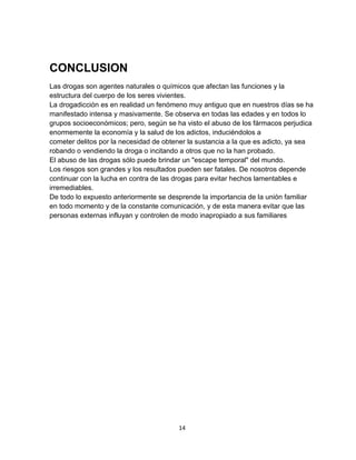 14
CONCLUSION
Las drogas son agentes naturales o químicos que afectan las funciones y la
estructura del cuerpo de los seres vivientes.
La drogadicción es en realidad un fenómeno muy antiguo que en nuestros días se ha
manifestado intensa y masivamente. Se observa en todas las edades y en todos lo
grupos socioeconómicos; pero, según se ha visto el abuso de los fármacos perjudica
enormemente la economía y la salud de los adictos, induciéndolos a
cometer delitos por la necesidad de obtener la sustancia a la que es adicto, ya sea
robando o vendiendo la droga o incitando a otros que no la han probado.
El abuso de las drogas sólo puede brindar un "escape temporal" del mundo.
Los riesgos son grandes y los resultados pueden ser fatales. De nosotros depende
continuar con la lucha en contra de las drogas para evitar hechos lamentables e
irremediables.
De todo lo expuesto anteriormente se desprende la importancia de la unión familiar
en todo momento y de la constante comunicación, y de esta manera evitar que las
personas externas influyan y controlen de modo inapropiado a sus familiares
 