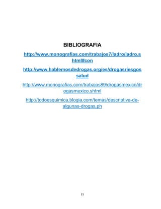 15
BIBLIOGRAFIA
http://www.monografias.com/trabajos7/ladro/ladro.s
html#con
http://www.hablemosdedrogas.org/es/drogasriesgos
salud
http://www.monografias.com/trabajos89/drogasmexico/dr
ogasmexico.shtml
http://todoesquimica.blogia.com/temas/descriptiva-de-
algunas-drogas.ph
 