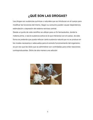 5
¿QUÉ SON LAS DROGAS?
Las drogas son sustancias químicas o naturales que se introducen en el cuerpo para
modificar las funciones del mismo, Según su consumo pueden causar dependencia,
estimulación o depresión del sistema nervioso central.
Desde un punto de vista científico se utilizan para un fin farmacéutico, donde la
materia prima, o sea la sustancia activa es la que interactúa con el cuerpo, de esta
forma se pretende que pueda reforzar cierta sustancia natural que no se produce en
los niveles necesarios o adecuados para el correcto funcionamiento del organismo,
es por eso que las dosis que se administran son controladas para evitar reacciones
contraproducentes. Dicho de otra manera una adicción
 