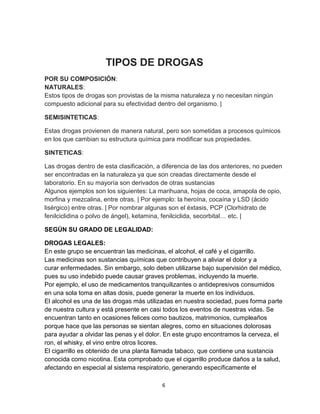 6
TIPOS DE DROGAS
POR SU COMPOSICIÓN:
NATURALES:
Estos tipos de drogas son provistas de la misma naturaleza y no necesitan ningún
compuesto adicional para su efectividad dentro del organismo. |
SEMISINTETICAS:
Estas drogas provienen de manera natural, pero son sometidas a procesos químicos
en los que cambian su estructura química para modificar sus propiedades.
SINTETICAS:
Las drogas dentro de esta clasificación, a diferencia de las dos anteriores, no pueden
ser encontradas en la naturaleza ya que son creadas directamente desde el
laboratorio. En su mayoría son derivados de otras sustancias
Algunos ejemplos son los siguientes: La marihuana, hojas de coca, amapola de opio,
morfina y mezcalina, entre otras. | Por ejemplo: la heroína, cocaína y LSD (ácido
lisérgico) entre otras. | Por nombrar algunas son el éxtasis, PCP (Clorhidrato de
fenilciclidina o polvo de ángel), ketamina, fenilciclida, secorbital… etc. |
SEGÚN SU GRADO DE LEGALIDAD:
DROGAS LEGALES:
En este grupo se encuentran las medicinas, el alcohol, el café y el cigarrillo.
Las medicinas son sustancias químicas que contribuyen a aliviar el dolor y a
curar enfermedades. Sin embargo, solo deben utilizarse bajo supervisión del médico,
pues su uso indebido puede causar graves problemas, incluyendo la muerte.
Por ejemplo, el uso de medicamentos tranquilizantes o antidepresivos consumidos
en una sola toma en altas dosis, puede generar la muerte en los individuos.
El alcohol es una de las drogas más utilizadas en nuestra sociedad, pues forma parte
de nuestra cultura y está presente en casi todos los eventos de nuestras vidas. Se
encuentran tanto en ocasiones felices como bautizos, matrimonios, cumpleaños
porque hace que las personas se sientan alegres, como en situaciones dolorosas
para ayudar a olvidar las penas y el dolor. En este grupo encontramos la cerveza, el
ron, el whisky, el vino entre otros licores.
El cigarrillo es obtenido de una planta llamada tabaco, que contiene una sustancia
conocida como nicotina. Esta comprobado que el cigarrillo produce daños a la salud,
afectando en especial al sistema respiratorio, generando específicamente el
 