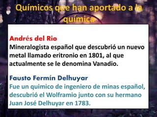 Andrés del Rio
Mineralogista español que descubrió un nuevo
metal llamado eritronio en 1801, al que
actualmente se le denomina Vanadio.
Fausto Fermín Delhuyar
Fue un quimico de ingeniero de minas español,
descubrió el Wolframio junto con su hermano
Juan José Delhuyar en 1783.
Químicos que han aportado a la
química
 