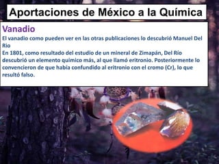 Aportaciones de México a la Química
Vanadio
El vanadio como pueden ver en las otras publicaciones lo descubrió Manuel Del
Rio
En 1801, como resultado del estudio de un mineral de Zimapán, Del Río
descubrió un elemento químico más, al que llamó eritronio. Posteriormente lo
convencieron de que había confundido al eritronio con el cromo (Cr), lo que
resultó falso.
 