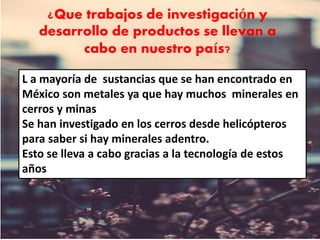 ¿Que trabajos de investigación y
desarrollo de productos se llevan a
cabo en nuestro país?
L a mayoría de sustancias que se han encontrado en
México son metales ya que hay muchos minerales en
cerros y minas
Se han investigado en los cerros desde helicópteros
para saber si hay minerales adentro.
Esto se lleva a cabo gracias a la tecnología de estos
años
 