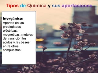 Tipos de Química y sus aportaciones
Inorgánica:
Aportes en las
propiedades
eléctricas,
magnéticas, metales
de transición los
ácidos y las bases,
entre otros
compuestos.
 
