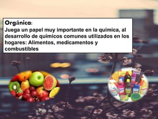 Orgánica:
Juega un papel muy importante en la química, al
desarrollo de químicos comunes utilizados en los
hogares: Alimentos, medicamentos y
combustibles
 
