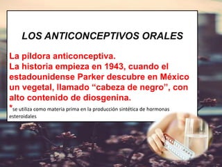 LOS ANTICONCEPTIVOS ORALES
La píldora anticonceptiva.
La historia empieza en 1943, cuando el
estadounidense Parker descubre en México
un vegetal, llamado “cabeza de negro”, con
alto contenido de diosgenina.
*se utiliza como materia prima en la producción sintética de hormonas
esteroidales
 