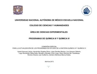 UNIVERSIDAD NACIONAL AUTÓNOMA DE MÉXICO ESCUELA NACIONAL
COLEGIO DE CIENCIAS Y HUMANIDADES

ÁREA DE CIENCIAS EXPERIMENTALES
PROGRAMAS DE QUÍMICA III Y QUÍMICA IV

COMISIÓN ESPECIAL
PARA LA ACTUALIZACIÓN DE LOS PROGRAMAS DE ESTUDIO DE LA MATERIA QUÍMICA III Y QUÍMICA IV
Ayala Espinosa Leticia, Hernández Ángeles Silvia, López Recillas Maritza, Lira Vázquez Gilberto,
Lugo Hernández Ofelia Dalia, Morales y Morales Víctor Hugo, Otero Ramírez Ma. Guadalupe,
Romero Álvarez Juan Guillermo, Zenteno Mendoza Blanca Estela.

Abril de 2013

1

 