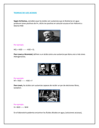 TEORIAS DE LOS ACIDOS

Según Arrhenius, considera que los ácidos son sustancias que al disolverse en agua
producen iones positivos de H+, dicho ion positivo en solución acuosa el ion Hidronio u
Oxonio H3O

Por ejemplo:
HCL + H2O ------- H3O + CL
Para Lowry y Bromsted, definen a un ácido como una sustancia que dona uno o más iones
Hidrogeniones.

Por ejemplo:
HF + H2O ------- H3O + F
Para Lewis, los ácidos son sustancias capaces de recibir un par de electrones libres,
(aceptor).

Por ejemplo:
H + NH3 ------ NH4
En el laboratorio podemos encontrar los Ácidos diluidos en agua, (soluciones acuosas),

 