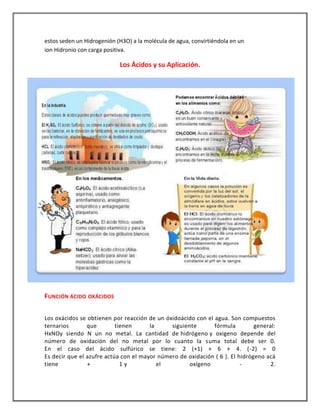 estos seden un Hidrogenión (H3O) a la molécula de agua, convirtiéndola en un
ion Hidronio con carga positiva.

Los Ácidos y su Aplicación.

FUNCIÓN ÁCIDO OXÁCIDOS
Los oxácidos se obtienen por reacción de un óxidoácido con el agua. Son compuestos
ternarios
que
tienen
la
siguiente
fórmula
general:
HxNOy siendo N un no metal. La cantidad de hidrógeno y oxigeno depende del
número de oxidación del no metal por lo cuanto la suma total debe ser 0.
En el caso del ácido sulfúrico se tiene: 2 (+1) + 6 + 4. (-2) = 0
Es decir que el azufre actúa con el mayor número de oxidación ( 6 ). El hidrógeno acá
tiene
+
1y
el
oxígeno
2.

 