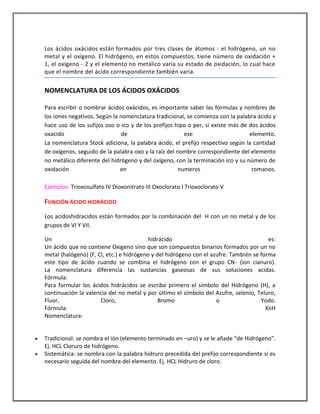 Los ácidos oxácidos están formados por tres clases de átomos : el hidrógeno, un no
metal y el oxígeno. El hidrógeno, en estos compuestos, tiene número de oxidación +
1, el oxígeno - 2 y el elemento no metálico varía su estado de oxidación, lo cual hace
que el nombre del ácido correspondiente también varía.

NOMENCLATURA DE LOS ÁCIDOS OXÁCIDOS
Para escribir o nombrar ácidos oxácidos, es importante saber las fórmulas y nombres de
los iones negativos. Según la nomenclatura tradicional, se comienza con la palabra ácido y
hace uso de los sufijos oso o ico y de los prefijos hipo o per, si existe más de dos ácidos
oxacido
de
ese
elemento.
La nomenclatura Stock adiciona, la palabra ácido, el prefijo respectivo según la cantidad
de oxígenos, seguido de la palabra oxo y la raíz del nombre correspondiente del elemento
no metálico diferente del hidrógeno y del oxígeno, con la terminación ico y su número de
oxidación
en
numeros
romanos.
Ejemplos: Trioxosulfato IV Dioxonitrato III Oxoclorato I Trioxoclorato V

FUNCIÓN ÁCIDO HIDRÁCIDO
Los acidoshidracidos están formados por la combinación del H con un no metal y de los
grupos de VI Y VII.
Un
hidrácido
es:
Un ácido que no contiene Oxigeno sino que son compuestos binarios formados por un no
metal (halógeno) (F, Cl, etc.) e hidrógeno y del hidrógeno con el azufre. También se forma
este tipo de ácido cuando se combina el hidrógeno con el grupo CN- (ion cianuro).
La nomenclatura diferencia las sustancias gaseosas de sus soluciones acidas.
Fórmula:
Para formular los ácidos hidrácidos se escribe primero el símbolo del Hidrógeno (H), a
continuación la valencia del no metal y por último el símbolo del Azufre, selenio, Teluro,
Fluor,
Cloro,
Bromo
o
Yodo.
Fórmula:
XnH
Nomenclatura:

Tradicional: se nombra el ión (elemento terminado en –uro) y se le añade “de Hidrógeno”.
Ej. HCL Cloruro de hidrógeno.
Sistemática: se nombra con la palabra hidruro precedida del prefijo correspondiente si es
necesario seguida del nombre del elemento. Ej. HCL Hidruro de cloro.

 