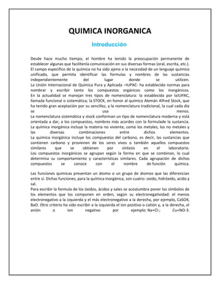QUIMICA INORGANICA
Introducción
Desde hace mucho tiempo, el hombre ha tenido la preocupación permanente de
establecer algunas que facilítenla comunicación en sus diversas formas (oral, escrita, etc.).
El campo especifico de la química no ha sido ajeno a la necesidad de un lenguaje químico
unificado, que permita identificar las formulas y nombres de las sustancias
independientemente
del
lugar
donde
se
utilicen.
La Unión Internacional de Química Pura y Aplicada –IUPAC- ha establecido normas para
nombrar y escribir tanto los compuestos orgánicos como los inorgánicos.
En la actualidad se manejan tres tipos de nomenclatura: la establecida por laIUPAC,
llamada funcional o sistemática; la STOCK, en honor al químico Alemán Alfred Stock, que
ha tenido gran aceptación por su sencillez, y la nomenclatura tradicional, la cual cada día
se
usa
menos.
La nomenclatura sistemática y stock conforman un tipo de nomenclatura moderna y está
orientada a dar, a los compuestos, nombres más acordes con la formulade la sustancia.
La química inorgánica incluye la materia no viviente, como los metales, los no metales y
las
diversas
combinaciones
entre
dichos
elementos.
La química inorgánica incluye los compuestos del carbono, es decir, las sustancias que
contienen carbono y provienen de los seres vivos o también aquellos compuestos
similares
que
se
obtienen
por
síntesis
en
el
laboratorio.
Los compuestos inorgánicos se agrupan según la forma en que se combinan, lo cual
determina su comportamiento y características similares. Cada agrupación de dichos
compuestos
se
conoce
con
el
nombre
de función
química.
Las funciones químicas presentan un átomo o un grupo de átomos que las diferencian
entre sí. Dichas funciones, para la química inorgánica, son cuatro: oxido, hidróxido, acido y
sal.
Para escribir la formula de los óxidos, ácidos y sales se acostumbra poner los símbolos de
los elementos que los componen en orden, según su electronegatividad: el menos
electronegativo a la izquierda y el más electronegativo a la derecha, por ejemplo, CaSO4,
BaO. Otro criterio ha sido escribir a la izquierda el ion positivo o catión y, a la derecha, el
anión
o
ion
negativo
por
ejemplo: Na+Cl-;
Cu+NO-3.

 