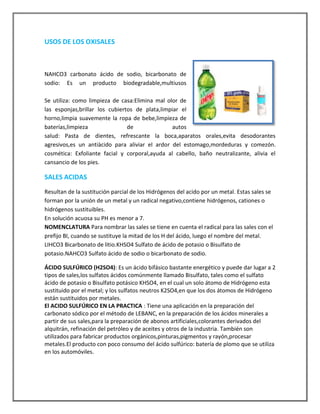 USOS DE LOS OXISALES

NAHCO3 carbonato ácido de sodio, bicarbonato de
sodio: Es un producto biodegradable,multiusos
Se utiliza: como limpieza de casa:Elimina mal olor de
las esponjas,brillar los cubiertos de plata,limpiar el
horno,limpia suavemente la ropa de bebe,limpieza de
baterías,limpieza
de
autos
salud: Pasta de dientes, refrescante la boca,aparatos orales,evita desodorantes
agresivos,es un antiàcido para aliviar el ardor del estomago,mordeduras y comezón.
cosmética: Exfoliante facial y corporal,ayuda al cabello, baño neutralizante, alivia el
cansancio de los pies.

SALES ACIDAS
Resultan de la sustitución parcial de los Hidrógenos del acido por un metal. Estas sales se
forman por la unión de un metal y un radical negativo,contiene hidrógenos, cationes o
hidrógenos sustituibles.
En solución acuosa su PH es menor a 7.
NOMENCLATURA Para nombrar las sales se tiene en cuenta el radical para las sales con el
prefijo BI, cuando se sustituye la mitad de los H del ácido, luego el nombre del metal.
LIHCO3 Bicarbonato de litio.KHSO4 Sulfato de ácido de potasio o Bisulfato de
potasio.NAHCO3 Sulfato ácido de sodio o bicarbonato de sodio.
ÁCIDO SULFÚRICO (H2SO4): Es un ácido bifásico bastante energético y puede dar lugar a 2
tipos de sales,los sulfatos ácidos comúnmente llamado Bisulfato, tales como el sulfato
ácido de potasio o Bisulfato potásico KHSO4, en el cual un solo átomo de Hidrógeno esta
sustituido por el metal; y los sulfatos neutros K2SO4,en que los dos átomos de Hidrógeno
están sustituidos por metales.
El ACIDO SULFÚRICO EN LA PRACTICA : Tiene una aplicación en la preparación del
carbonato sódico por el método de LEBANC, en la preparación de los ácidos minerales a
partir de sus sales,para la preparación de abonos artificiales,colorantes derivados del
alquitrán, refinación del petróleo y de aceites y otros de la industria. También son
utilizados para fabricar productos orgánicos,pinturas,pigmentos y rayón,procesar
metales.El producto con poco consumo del ácido sulfúrico: batería de plomo que se utiliza
en los automóviles.

 
