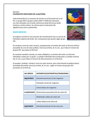 Ejemplo:
COLORANTES DERIVADOS DEL ALQUITRÁN.
colorantesácidos:Es un proceso de tinción en la formación de la sal:
Por un grupo NH2 y grupos ácidos HSO3 Y COOH del colorante.
Los más utilizados son el ácido sulfúrico,el ácido fórmico,el ácido
tartárico o ácido acético. Se utilizan para la coloración del
algodón,lana,cuero y poliamidas.

SALES BASICAS
Se originan cuando en una reacción de neutralización hay un exceso de
hidróxido respecto del ácido. Son compuestos que poseen algún grupo
OH-.
Se nombran como las sales neutras, anteponiendo al nombre del anión el término hidroxi
precedido de uno de estos prefijos: mono (se omite), di, tri, etc., que indica el número de
grupos OH- que posee la fórmula.
Se nombran también citando, en orden alfabético, el nombre del anión y el término
hidróxidos unidos por un guión. La palabra hidróxido lleva antepuesto un prefijo numeral
(di, tri, etc.), que indica el número de ellos presentes en la fórmula.
Se pueden, también, nombrar como las sales neutras, pero intercalando la palabra básico
precedida del prefijo mono (se omite), di, tri, etc., según el número de grupos OHpresentes en la fórmula.
SAL BÁSICA

SISTEMÁTICA/SISTEMÁTICA/TRADICIONAL

Mg(OH)NO3

hidroxitrioxonitrato (V) de magnesio
hidróxido-nitrato de magnesio
nitrato básico de magnesio

Cu2(OH)2SO4 dihidroxitetraoxosulfato (VI) de cobre (II)
dihidróxido-sulfato de cobre (II)
sulfato dibásico de cobre (II)
Hg(OH)NO3

hidroxitrioxonitrato (V) de mercurio

 