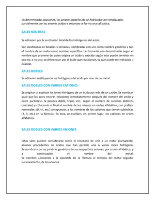 En determinadas ocasiones, los aniones oxidrilos de un hidróxido son remplazados
parcialmente por los aniones ácidos y entonces se forma una sal básica.

SALES NEUTRAS
Se obtienen por la sustitución total de los hidrógenos del acido.
Son clasificadas en binarias y ternarias, nombradas con uro como nombre genérico y con
el nombre de un metal como nombre especifico. Las ternarias son denominadas según el
nombre que proviene de quien origina un ácido u oxácido según esto puede terminar en
oso-ito, e ito-ato; se diferencian por el ácido que reaccionan, ya que puede ser hidrácido u
oxácido.

SALES DOBLES
Se obtienen sustituyendo los hidrógenos del acido por mas de un metal.

SALES DOBLES CON VARIOS CATIONES
Se originan al sustituir los iones hidrógeno de un ácido por más de un catión. Se nombran
igual que las sales neutras colocando inmediatamente después del nombre del anión y
entre paréntesis la palabra doble, triple, etc., según el número de cationes distintos
(metales) y colocando al final el nombre de los mismos en orden alfabético, con prefijos
numerales (di, tri, etc.) antepuestos a los nombres de los cationes que tienen subíndices
(2, 3, etc.) en la fórmula. En ésta, se escriben, en primer lugar, los cationes en orden
alfabético.

SALES DOBLES CON VARIOS ANIONES
Estas sales pueden considerarse como el resultado de unir a un metal plurivalente,
aniones procedentes de ácidos que han perdido uno o varios iones hidrógeno.
Se nombran con las palabras genéricas de sus respectivos aniones, por orden alfabético, y
a
continuación
el
nombre
del
metal.
Se escriben colocando a la izquierda de la fórmula el símbolo del metal seguido,
sucesivamente, de los aniones.

 