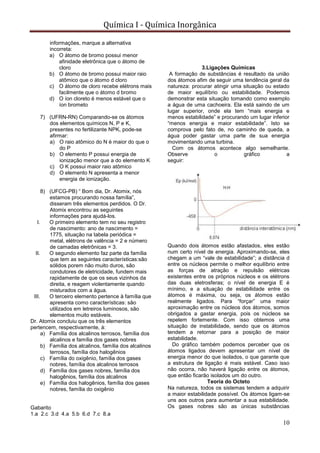 Química I - Química Inorgânica
10
informações, marque a alternativa
incorreta:
a) O átomo de bromo possui menor
afinidade eletrônica que o átomo de
cloro
b) O átomo de bromo possui maior raio
atômico que o átomo d cloro
c) O átomo de cloro recebe elétrons mais
facilmente que o átomo d bromo
d) O íon cloreto é menos estável que o
íon brometo
7) (UFRN-RN) Comparando-se os átomos
dos elementos químicos N, P e K,
presentes no fertilizante NPK, pode-se
afirmar:
a) O raio atômico do N é maior do que o
do P
b) O elemento P possui energia de
ionização menor que a do elemento K
c) O K possui maior raio atômico
d) O elemento N apresenta a menor
energia de ionização.
8) (UFCG-PB) “ Bom dia, Dr. Atomix, nós
estamos procurando nossa família”,
disseram três elementos perdidos. O Dr.
Atomix encontrou as seguintes
informações para ajudá-los.
I. O primeiro elemento tem no seu registro
de nascimento: ano de nascimento =
1775, situação na tabela periódica =
metal, elétrons de valência = 2 e número
de camadas eletrônicas = 3.
II. O segundo elemento faz parte da família
que tem as seguintes características:são
sólidos porem não muito duros, são
condutores de eletricidade, fundem mais
rapidamente de que os seus vizinhos da
direita, e reagem violentamente quando
misturados com a água.
III. O terceiro elemento pertence à família que
apresenta como características: são
utilizados em letreiros luminosos, são
elementos muito estáveis.
Dr. Atomix concluiu que os três elementos
pertencem, respectivamente, à:
a) Família dos alcalinos terrosos, família dos
alcalinos e família dos gases nobres
b) Família dos alcalinos, família dos alcalinos
terrosos, família dos halogênios
c) Família do oxigênio, família dos gases
nobres, família dos alcalinos terrosos
d) Família dos gases nobres, família dos
halogênios, família dos alcalinos
e) Família dos halogênios, família dos gases
nobres, família do oxigênio
Gabarito
1.a 2.c 3.d 4.a 5.b 6.d 7.c 8.a
3.Ligações Químicas
A formação de substâncias é resultado da união
dos átomos afim de seguir uma tendência geral da
natureza: procurar atingir uma situação ou estado
de maior equilíbrio ou estabilidade. Podemos
demonstrar esta situação tomando como exemplo
a água de uma cachoeira. Ela está saindo de um
lugar superior, onde ela tem “mais energia e
menos estabilidade” e procurando um lugar inferior
“menos energia e maior estabilidade”. Isto se
comprova pelo fato de, no caminho de queda, a
água poder gastar uma parte de sua energia
movimentando uma turbina.
Com os átomos acontece algo semelhante.
Observe o gráfico a
seguir:
Quando dois átomos estão afastados, eles estão
num certo nível de energia. Aproximando-se, eles
chegam a um “vale de estabilidade”; a distância d
entre os núcleos permite o melhor equilíbrio entre
as forças de atração e repulsão elétricas
existentes entre os próprios núcleos e os elétrons
das duas eletrosferas; o nível de energia E é
mínimo, e a situação de estabilidade entre os
átomos é máxima, ou seja, os átomos estão
realmente ligados. Para “forçar” uma maior
aproximação entre os núcleos dos átomos, somos
obrigados a gastar energia, pois os núcleos se
repelem fortemente. Com isso obtemos uma
situação de instabilidade, sendo que os átomos
tendem a retornar para a posição de maior
estabilidade.
Do gráfico também podemos perceber que os
átomos ligados devem apresentar um nível de
energia menor do que isolados, o que garante que
a estrutura de ligação é mais estável. Caso isso
não ocorra, não haverá ligação entre os átomos,
que então ficarão isolados um do outro.
Teoria do Octeto
Na natureza, todos os sistemas tendem a adquirir
a maior estabilidade possível. Os átomos ligam-se
uns aos outros para aumentar a sua estabilidade.
Os gases nobres são as únicas substâncias
 