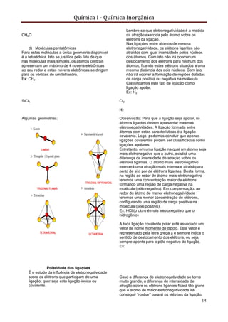 Química I - Química Inorgânica
14
CH2O
d) Moléculas pentatômicas
Para estas moléculas a única geometria disponível
é a tetraédrica. Isto se justifica pelo fato de que
nas moléculas mais simples, os átomos centrais
apresentam um máximo de 4 nuvens eletrônicas
ao seu redor e estas nuvens eletrônicas se dirigem
para os vértices de um tetraedro.
Ex: CH4
SiCl4
Algumas geometrias:
Polaridade das ligações
É o estudo da influência da eletronegatividade
sobre os elétrons que participam de uma
ligação, quer seja esta ligação iônica ou
covalente.
Lembre-se que eletronegatividade é a medida
da atração exercida pelo átomo sobre os
elétrons da ligação.
Nas ligações entre átomos de mesma
eletronegatividade, os elétrons ligantes são
atraídos com igual intensidade pelos núcleos
dos átomos. Com isto não irá ocorrer um
deslocamento dos elétrons para nenhum dos
átomos, ficando estes elétrons situados a uma
mesma distância dos dois núcleos. Com isto
não irá ocorrer a formação de regiões dotadas
de carga positiva ou negativa na molécula.
Classificamos este tipo de ligação como
ligação apolar.
Ex: H2
Cl2
N2
Observação: Para que a ligação seja apolar, os
átomos ligantes devem apresentar mesmas
eletronegatividades. A ligação formada entre
átomos com estas características é a ligação
covalente. Logo, podemos concluir que apenas
ligações covalentes podem ser classificadas como
ligações apolares.
Entretanto, em uma ligação na qual um átomo seja
mais eletronegativo que o outro, existirá uma
diferença de intensidade de atração sobre os
elétrons ligantes. O átomo mais eletronegativo
exercerá uma atração mais intensa e atrairá para
perto de si o par de elétrons ligantes. Desta forma,
na região ao redor do átomo mais eletronegativo
teremos uma concentração maior de elétrons,
formando uma região de carga negativa na
molécula (pólo negativo). Em compensação, ao
redor do átomo de menor eletronegatividade
teremos uma menor concentração de elétrons,
configurando uma região de carga positiva na
molécula (pólo positivo).
Ex: HCl (o cloro é mais eletronegativo que o
hidrogênio)
A toda ligação covalente polar está associado um
vetor de nome momento de dipolo. Este vetor é
representado pela letra grega e sempre indica o
sentido de deslocamento dos elétrons, ou seja,
sempre aponta para o pólo negativo da ligação.
Ex:
Caso a diferença de eletronegatividade se torne
muito grande, a diferença de intensidade de
atração sobre os elétrons ligantes ficará tão grane
que o átomo de maior eletronegatividade irá
conseguir “roubar” para si os elétrons da ligação.
 