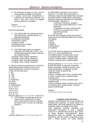 Química I - Química Inorgânica
16
d) As moléculas de água se unem uma ás
outras através de ligação de hidrogênio
e) A grande maioria dos medicamentos é
constituída de substâncias orgânicas, nas
quais o tipo mais comum de ligação
química presente é a covalente.
Gabarito
1.c 2.c 3.b 4.c 5.b
.
Exercícios (geometria)
1. (Od.-Alfenas-MG) As moléculas de NH3 e
H2O apresentam, respectivamente, as
seguintes geometrias:
a) Tetraédrica e piramidal.
b) Piramidal e angular.
c) Angular e linear.
d) Quadrada plana e angular.
e) Piramidal e linear.
2. (PUC-MG) Sejam dadas as seguintes
moléculas: H2O, BeH2, BC l 3e CC l 4. As
configurações espaciais dessas moléculas
são, respectivamente:
a) Angular, linear, trigonal, tetraédrica.
b) Angular, trigonal, linear, tetraédrica.
c) Angular, linear, piramidal, tetraédrica.
d) Trigonal, linear, angular, tetraédrica.
3. Associe a coluna da esquerda com a coluna da
direita relacionando a espécie química com a
respectiva geometria, e marque a sequência
correta, de cima para baixo:
I – SO3
II – H2O
III – NH4
IV – CO2
(x) Tetraédrica
(x) Linear
(x) Angular
(x) Trigonal plana
a) l, IV, II e III.
b) III, IV, II e l.
c) II, III, IV e l.
d) III, II, IV e l.
e) IV, III, l e II.
Números atômicos: H = 1, C = 6, N = 7, O=8,S=16.
3. (UFPA) Dadas as moléculas dióxido de
carbono (CO2), acetileno (C2H2), água
(H2O), ácido clorídrico (HCl ) e monóxido
de carbono (CO), o número de moléculas
lineares é:
a) 1.
b) 2.
c) 3.
d) 4
e) 5
.Números atômicos: H = 1, C = 6, O = 8, Cl =.17.
5. (UNIPA-MG) O elemento X com número
atômico Z =115 ainda não foi descoberto ou
sintetizado. Algumas propriedades foram previstas
para este elemento e estão abaixo relacionadas.
Assinale a opção que apresenta uma propriedade
improvável para o elemento X.
a) Pertence à família do nitrogênio.
b) Seu átomo possui elétrons em 7 níveis
eletrônicos.
c) Apresenta um óxido de fórmula X2O3.
d) Forma um composto com o H de
geometria piramidal.
e) É um gás.
6. (ACAFE-SC) A ligação química entre átomos
iguais para formar moléculas diatômicas é sempre
uma ligação:
a) Polar.
b) Iônica.
c) Metálica,
d) Eletrovalente.
e) Covalente
7. (UVA-CE) O tipo de ligação dos compostos LiF,
SC l 2 e C l 2 São respectivamente:
a) Covalente apolar, covalente polar, iônica,
c) Covalente polar, iônica, covalente apolar.
b) Iônica, covalente apolar, covalente polar,
d) Iônica, covalente polar, covalente apolar.
Números atômicos: Li = 3; F = 9; S = 16; C l = 17.
8. (UPF-RS) Sejam os seguintes compostos:
fluoreto de potássio, dióxido de enxofre, iodo e
iodeto de hidrogênio. As ligações químicas
existentes nestes compostos são,
respectivamente:
a) Iônica, covalente polar, iônica, covalente polar.
b) Iônica, covalente polar, covalente apolar,
covalente polar.
c) Covalente apoiar, iônica, covalente polar,
covalente polar.
d) Iônica, covalente apolar, covalente polar, iônica.
e) Covalente polar, covalente polar, covalente
apolar,covalente polar.
Gabarito
1.b 2.a 3.b 4.d 5.e .6.e 7.d 8.d
5.Ligações intermoleculares
Ligações intermoleculares são as que resultam da
interação entre moléculas, no estado líquido e no
estado sólido. São essas ligações que mantêm as
moléculas unidas num líquido e num sólido.
Toda substância molecular apresenta uma
determinada temperatura na qual a agitação
molecular é suficientemente intensa para vencer
as forças atrativas intermoleculares. Nessa
temperatura (ponto de ebulição), as moléculas
separam-se uma das outras e a substância passa
para o estado gasoso. As forças atrativas
 