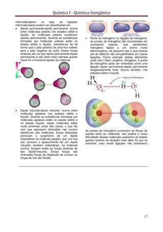 Química I - Química Inorgânica
17
intermoleculares, ou seja, as ligações
intermoleculares podem ser classificadas em:
 Dipolo permanente-dipolo permanente: ocorre
entre moléculas polares nos estados sólido e
líquido. As moléculas polares constituem
dipolos permanentes. Quando as substâncias
formadas por moléculas polares estão no
estado sólido e líquido, orientam-se de tal
forma que o pólo positivo de uma fica voltado
para o pólo negativo da outra. Essas forças
atrativas são do tipo dipolo permanente-dipolo
permanente e são tanto mais intensas quanto
maior for o momento dipolar da molécula.
 Dipolo induzido-dipolo induzido: ocorre entre
moléculas apolares nos estados sólido e
líquido. Quando as substâncias formadas por
moléculas apolares estão no estado sólido e
no estado líquido, essas moléculas estão
muito próximas umas das outras, o que faz
com que apareçam distorções nas nuvens
eletrônicas das moléculas. Essas distorções
provocam o surgimento de um dipolo
instantâneo na molécula (apolar), que, por sua
vez, provoca o aparecimento de um dipolo
induzido, também instantâneo, na molécula
vizinha. Surgem então as forças atrativas do
tipo dipolo-induzido. Essas forças são
chamadas forças de dispersão de London ou
forças de Van der Waals.
 Ponte de hidrogênio ou ligação de hidrogênio:
as pontes de hidrogênio são encontradas em
compostos polares, que apresentam
hidrogênio ligado a um átomo muito
eletronegativo, de pequeno raio e que possua
par de elétrons não compartilhados em outras
ligações. Como exemplo destes elementos
pode citar o flúor, oxigênio, nitrogênio. A ponte
de hidrogênio pode ser entendida como uma
ligação dipolo permanente-dipolo permanente
exageradamente forte. Ocorre também, nos
estados sólido e líquido.
As pontes de hidrogênio aumentam as forças de
coesão entre as moléculas. Isto explica a maior
dificuldade dessas moléculas passarem ao estado
gasoso (pontos de ebulição mais altos do que os
previstos, caso essas ligações não existissem)
 