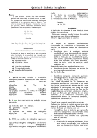 Química I - Química Inorgânica
18
Enem
a) ligações iônicas
b) Forças de London
c) Ligações covalentes
d) Forças dipolo-dipolo
e) Ligações de hidrogênio
R: e.
1. (FRANCISCANA) Quando a substância
hidrogênio passa do estado líquido para o estado
gasoso, são rompidas:
a)ligações de Van der
Waals
b)ligações de hidrogênio
c) ligações covalentes e pontes de hidrogênio
d)ligações covalentes apolares
e)ligações covalentes polares
2. A água tem maior ponto de ebulição, porque
apresenta:
a) molécula com 10 elétrons
b) geometria angular
c)hibridação sp
3
d) ligações por pontes de hidrogênio
e)ligações do tipo sp
3. (PUC) As pontes de hidrogênio aparecem:
a) quando o hidrogênio está ligado a um elemento
muito eletropositivo;
b) quando o hidrogênio está ligado a um elemento
muito eletronegativo;
c) em todos os compostos hidrogenados;
d) somente em compostos inorgânicos;
e) somente nos ácidos de Arrhenius.
Gabarito
1.a 2.d 3.b
6.Sistemas
A definição de sistemas é uma definição mais
didática do que química
Sistemas é qualquer porção limitada de matéria
que se preze a um determinado estudo
Observe alguns exemplos de sistema:
Em função de algumas características
(quantidades de substâncias e quantidade de
porções) os sistemas podem ser classificados
como:
 Substância pura: é qualquer sistema
constituído por uma única substância, ou seja,
apresenta molécula iguais em seu interior.
Como as moléculas são absolutamente iguais,
este sistema apresenta propriedades físicas
muito bem definidas, tais como densidade,
ponto de fusão, ponto de ebulição, calor
específico, etc.
As substâncias podem ser classificadas como:
 Substância simples: formadas por átomos de
um mesmo elemento químico.
Ex: He, H2, O3, C60
 Substância composta (composto químico):
formada por átomos de elementos diferentes.
Ex: NaCl, H2SO4, KHCO3, (NH4)2SO3
Uma forma importante de se diferenciar as
substâncias simples das compostas se dá pelas
reações de decomposição. Nestas reações, uma
substância é decomposta em duas ou mais
substâncias mais simples do que ela. Este tipo de
reação não pode ocorrer com substâncias simples,
já que são formadas por átomos de um único
elemento. Já as substâncias compostas, por
apresentarem átomos de elementos diferentes,
podem sofrer decomposição.
Classificação quanto à quantidade de porções:
Cada porção distinta de matéria apresentada pelo
sistema é conhecida como fase. Dependendo do
número de fases, um sistema pode ser:
 Homogêneo: todo o sistema que apresenta
uma única fase por toda a sua extensão. Estas
misturas são conhecidas como soluções.
 Heterogêneo: todo sistema que apresenta
mais de uma fase.
Observação:
 A definição de sistema homogêneo é um
tanto quanto complicada, pois podemos
fazer uso de aparelhos ópticos para tentar
 