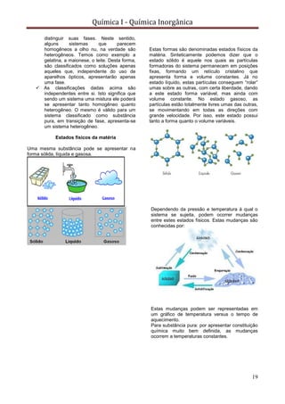 Química I - Química Inorgânica
19
distinguir suas fases. Neste sentido,
alguns sistemas que parecem
homogêneos a olho nu, na verdade são
heterogêneos. Temos como exemplo a
gelatina, a maionese, o leite. Desta forma,
são classificados como soluções apenas
aqueles que, independente do uso de
aparelhos ópticos, apresentarão apenas
uma fase.
 As classificações dadas acima são
independentes entre si. Isto significa que
sendo um sistema uma mistura ele poderá
se apresentar tanto homogêneo quanto
heterogêneo. O mesmo é válido para um
sistema classificado como substância
pura, em transição de fase, apresenta-se
um sistema heterogêneo.
Estados físicos da matéria
Uma mesma substância pode se apresentar na
forma sólida, líquida e gasosa.
Estas formas são denominadas estados físicos da
matéria. Sinteticamente podemos dizer que o
estado sólido é aquele nos quais as partículas
formadoras do sistema permanecem em posições
fixas, formando um retículo cristalino que
apresenta forma e volume constantes. Já no
estado líquido, estas partículas conseguem “rolar”
umas sobre as outras, com certa liberdade, dando
a este estado forma variável, mas ainda com
volume constante. No estado gasoso, as
partículas estão totalmente livres umas das outras,
se movimentando em todas as direções com
grande velocidade. Por isso, este estado possui
tanto a forma quanto o volume variáveis.
Dependendo da pressão e temperatura à qual o
sistema se sujeita, podem ocorrer mudanças
entre estes estados físicos. Estas mudanças são
conhecidas por:
Estas mudanças podem ser representadas em
um gráfico de temperatura versus o tempo de
aquecimento.
Para substância pura: por apresentar constituição
química muito bem definida, as mudanças
ocorrem a temperaturas constantes.
 