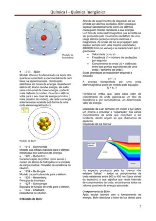 Química I - Química Inorgânica
2
Modelo de
Rutherford
 1913 – Bohr
Modelo atômico fundamentado na teoria dos
quanta e sustentado experimentalmente com
base na espectroscopia. Distribuição
eletrônica em níveis de energia. Quando um
elétron do átomo recebe energia, ele salta
para outro nível de maior energia, portanto
mais distante do núcleo. Quando o elétron
volta para o seu nível de energia primitivo (
mais próximo do núcleo), ele cede a energia
anteriormente recebida sob forma de uma
onda eletromagnética (luz).
Modelo de Bohr
 1916 – Sommerfeld
Modelo das órbitas elípticas para o elétron.
Introdução dos subníveis de energia.
 1920 – Rutherford
Caracterização do próton como sendo o
núcleo do átomo de hidrogênio e a unidade
de carga positiva. Previsão de existência do
nêutron.
 1924 – De Broglie
Modelo da partícula-onda para o elétron.
 1926 – Heisenberg
Princípio da incerteza.
 1927 – Schrodinger
Equação de função de onda para o elétron.
 1932 – Chadwick
Descoberta do nêutron.
O Modelo de Bohr:
Através de experimentos de dispersão da luz
emitida por átomos excitados, Bohr consegue
explicar satisfatoriamente como os elétrons
conseguem manter constante a sua energia.
Luz: tipo de onda eletromagnética que acredita-se
ser produzida pelo movimento oscilatório de uma
carga elétrica gerando campos elétricos e
magnéticos. As ondas de luz se propagam pelo
espaço sempre com uma mesma velocidade (
3000000 Km/s no vácuo) e se caracterizam por 3
grandezas:
 Velocidade ( c ou v)
 Freqüência (f) = número de oscilações
por segundo
 Comprimento de onda (λ) = distâncias
entre dois pontos equivalentes de uma
onda ( “tamanho da onda”)
Estas grandezas se relacionam segundo a
equação
c= f . λ
A energia transportada por uma onda
eletromagnética pode ser medida pela equação:
E = h . f
Percebe-se então que, para cada valor de
comprimento de onda associa-se um tipo de
freqüência e, por conseqüência, um determinado
valor de energia.
Dispersão da Luz: consiste em incidir a luz sobre
um prisma e provocar a “separação” dos vários
comprimentos de onda que compõem a luz
incidente, dando origem ao que chamamos de
espectro.
Dispersão da luz branca
No espectro produzido pela luz branca não
existem “falhas” – todos os comprimentos de
onda existentes entre 800 e 400 nm (faixa visível
do espectro), o que significa que neste intervalo
de comprimentos de onda, encontramos todos os
valores possíveis de energia associada.
O experimento de Bohr:
Após excitar átomos com o fornecimento de
energia, Bohr direciona o feixe de luz obtido para
 