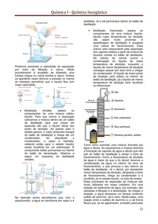 Química I - Química Inorgânica
22
Podemos aumentar a velocidade da separação
por meio da filtração a vácuo. Neste
procedimento é acoplado ao kitassato uma
trompa d’água ou numa bomba a vácuo. Ambos
os aparelhos visam diminuir a pressão no interior
do kitassato permitindo que o líquido flua com
maior velocidade.
 Destilação simples: separa os
componentes de uma mistura sólido-
líquido. Para que ocorra a separação
colocamos a mistura dentro de um balão
de destilação para que possa ser
aquecida até que o líquido atinja seu
ponto de ebulição. Ao passar para o
estado gasoso, o vapor produzido escapa
do balão de destilação e chega até um
condensador. Ao atravessar o
condensador, o vapor é resfriado,
voltando então para o estado líquido,
sendo recolhido em um erlenmeyer. O
componente sólido permanece no interior
do balão de decantação. Observe a
seguir um esquema da destilação
simples.
No exemplo acima percebemos que, com o
aquecimento, a água se transforma em vapor e é
destilada. Já o sal permanece dentro do balão de
destilação.
 Destilação fracionada: separa os
componentes de uma mistura líquido-
líquido cujas temperaturas de ebulição
não sejam muito próximas. A
aparelhagem de destilação é acoplada
uma coluna de fracionamento. Essa
coluna será responsável pela separação
dos vapores obtidos a partir da mistura de
líquidos contida no balão de destilação.
No interior da coluna ocorre a
condensação do líquido de maior
temperatura de ebulição, enquanto o
líquido de menor temperatura de ebulição
consegue passar por esta torre e chegar
ao condensador. O líquido de maior ponto
de ebulição será obtido no interior do
balão de destilação, já o líquido de menor
temperatura de ebulição será recolhido
no erlenmeyer.
Tome como exemplo uma mistura formada por
água e álcool. Ao aquecermos a mistura teremos
a formação de vapores de água e álcool que irão
sair do balão de destilação e atingir a torre de
fracionamento. Como a temperatura de ebulição
da água é maior do que a do álcool, teremos a
condensação da água no interior da torre de
fracionamento, o que provoca o seu retorno ao
balão de destilação. Já o álcool, por apresentar
menor temperatura de ebulição, ultrapassa a torre
de fracionamento, chega ao condensador e é
recolhido, já no estado líquido, no tubo de ensaio.
Estes processos de separação de misturas são
muito utilizados em nosso cotidiano. Em uma
estação de tratamento de água, por exemplo, são
utilizadas a filtração e a decantação. Ao chegar a
estação, a água atravessa um tanque contendo
sulfato de alumínio, cal e cloro. Nesta etapa, uma
reação entre o sulfato de alumínio e a cal forma
flocos que, ao se aglutinarem, arrastam partículas
 