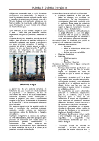 Química I - Química Inorgânica
23
sólidas em suspensão para o fundo do tanque
configurando uma decantação. Em seguida, a
água atravessa um tanque contendo carvão, areia
e cascalho. Ao atravessar este tanque ocorrerá a
filtração da água, onde partículas sólidas que não
ficaram retidas na decantação serão retiradas da
água. O esquema a seguir mostra uma estação
de tratamento de água.
Após a filtração, a água recebe a adição de cloro
e flúor. O cloro tem por finalidade eliminar
organismos patogênicos (bactérias) presentes na
água.
A destilação também apresenta grande aplicação
prática. Nas refinarias de petróleo utilizamos a
destilação fracionada para separar o petróleo cru
em seus principais derivados. O petróleo é
aquecido até atingir o estado gasoso e então é
injetado na torre de fracionamento. A partir da
diferença de temperatura de ebulição dos
derivados, estes são obtidos em cada uma das
torres de fracionamento.
Tratamento de água
A construção de um sistema completo de
tratamento de água requer um estudo detalhado
da população a ser abastecida, da taxa de
crescimento da cidade e das suas necessidades
industriais. Baseado nestas informações o
sistema é projetado para servir à comunidade
durante muitos anos. As Estações de Tratamento
de Águas (ETA’s) requer profissionais altamente
especializados.
Um sistema convencional de abastecimento de
água é constituído das seguintes unidades:
captação, adução, estação de tratamento,
reservatórios, redes de distribuição e ligações
domiciliares.
Captação: é importante o processo de captação
da fonte abastecedora, são feitas pesquisas para
procurar um manancial com vazão capaz de
proporcionar perfeito abastecimento à
comunidade. Além disso, levam-se em
consideração a qualidade da água, a localização
da fonte, topologia da região e a presença de
possíveis focos de contaminação.
A captação pode ser superficial ou subterrânea
 Captação superficial: é feita nos rios,
lagos ou represas, por gravidade ou
bombeamento. Se por bombeamento,
uma casa de máquinas é construída junto
à captação. Essa casa de máquinas
contém conjuntos de motobombas, que
sugam a água do manancial e mandam
para a estação de tratamento.
 Captação subterrânea: é efetuada através
de poço artesiano. A água dos poços
artesianos está, em quase sua totalidade,
isenta de contaminação por bactérias e
vírus, além de não apresentar turbidez.
De maneira geral, os materiais que tornam as
águas impuras podem ser divididos em:
 Materiais em suspensão:
o Bactérias
o Algas e protozoários: influenciam
a cor e turbidez
o Lodos: aumentam a turbidez
 Materiais dissolvidos
 Colóides:
o Matéria orgânica
o Sílica
o Resíduos industriais
O processo de tratamento de água é composto
pelas seguintes fases:
1. Remoção dos materiais que flutuam: uso
de grades e telas. As telas de malhas
largas são colocados no ponto de
chegada da água e devem ser sempre
limpas.
2. Coagulação: ao entrar na ETA, a água
bruta recebe duas substâncias químicas:
cal (hidróxido de cálcio), responsável pela
correção do pH, e sulfato de alumínio ou
cloreto férrico, que faz com que as
partículas de sujeira iniciem o processo
de união (coagulação).
Os coagulantes ao serem adicionados
removem as substâncias responsáveis
pela cor, as bactérias, vírus e outras
impurezas para o fundo de um
decantador. A adição de coagulantes à
água forma-se um precipitado insolúvel
gelatinoso, floculento, no qual neutraliza e
se combina com partículas carregadas.
O processo completa-se em três etapas:
através da câmara de mistura rápida, da
câmara de floculação e do decantador
(ou tanque de sedimentação).
A finalidade da câmara de mistura rápida
é criar condições para que, em poucos
segundos, o coagulante seja
uniformemente distribuído por toda a
massa de água.
3. Floculação: ocorre em tanques de
concreto. O processo de união das
partículas de sujeira contínua leva à
 