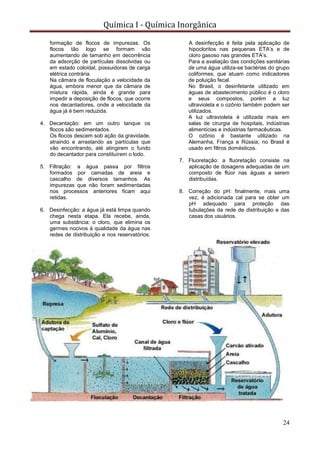 Química I - Química Inorgânica
24
formação de flocos de impurezas. Os
flocos tão logo se formam vão
aumentando de tamanho em decorrência
da adsorção de partículas dissolvidas ou
em estado coloidal, possuidoras de carga
elétrica contrária.
Na câmara de floculação a velocidade da
água, embora menor que da câmara de
mistura rápida, ainda é grande para
impedir a deposição de flocos, que ocorre
nos decantadores, onde a velocidade da
água já é bem reduzida.
4. Decantação: em um outro tanque os
flocos são sedimentados.
Os flocos descem sob ação da gravidade,
atraindo e arrastando as partículas que
vão encontrando, até atingirem o fundo
do decantador para constituírem o lodo.
5. Filtração: a água passa por filtros
formados por camadas de areia e
cascalho de diversos tamanhos. As
impurezas que não foram sedimentadas
nos processos anteriores ficam aqui
retidas.
6. Desinfecção: a água já está limpa quando
chega nesta etapa. Ela recebe, ainda,
uma substância: o cloro, que elimina os
germes nocivos à qualidade da água nas
redes de distribuição e nos reservatórios.
A desinfecção é feita pela aplicação de
hipocloritos nas pequenas ETA’s e de
cloro gasoso nas grandes ETA’s.
Para a avaliação das condições sanitárias
de uma água utiliza-se bactérias do grupo
coliformes, que atuam como indicadores
de poluição fecal.
No Brasil, o desinfetante utilizado em
águas de abastecimento público é o cloro
e seus compostos, porém a luz
ultravioleta e o ozônio também podem ser
utilizados.
A luz ultravioleta é utilizada mais em
salas de cirurgia de hospitais, indústrias
alimentícias e indústrias farmacêuticas.
O ozônio é bastante utilizado na
Alemanha, França e Rússia; no Brasil é
usado em filtros domésticos.
7. Fluoretação: a fluoretação consiste na
aplicação de dosagens adequadas de um
composto de flúor nas águas a serem
distribuídas.
8. Correção do pH: finalmente, mais uma
vez, é adicionada cal para se obter um
pH adequado para proteção das
tubulações da rede de distribuição e das
casas dos usuários.
 