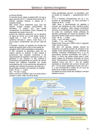 Química I - Química Inorgânica
32
A CHUVA ÁCIDA
O conceito de pH, dado na página 203, diz que a
água pura tem pH % 7. Valores de pH acima de 7
indicam soluções básicas, e abaixo de 7,
soluções ácidas.
Não existe chuva totalmente pura, pois ela
sempre arrasta consigo componentes da
atmosfera. O próprio CO2, que existe
normalmente na atmosfera (como resultado da
respiração dos seres vivos e da
queima de materiais orgânicos), ao se dissolver
na água da chuva, já a torna ácida, devido à
reação CO2 + H2O H2CO3. O ácido
carbônico formado é, porém, muito fraco, e a
chuva assim “contaminada” tem pH por volta de
5,6.
A situação, contudo, se complica em função dos
óxidos de enxofre (SO2 e SO3) e dos óxidos de
nitrogênio (NO e NO2) existentes na atmosfera.
O SO2, existente na atmosfera, pode ser de
origem natural ou artificial. O SO2 natural é
proveniente das erupções vulcânicas e da
decomposição de vegetais e animais no solo, nos
pântanos e nos oceanos. O SO2 artificial é
proveniente principalmente da queima de carvão
mineral (em caldeiras industriais, em usinas
termoelétricas etc.) e da queima dos derivados do
petróleo (em motores de veículos, de avião etc.).
Na atmosfera ocorrem, por exemplo, as reações:
2 SO2 O2 + 2 SO3
SO3 H2O + H2SO4
Assim, forma-se o H2SO4, que é um ácido forte e
constitui o maior “vilão” da chuva ácida.
Fatos semelhantes ocorrem, na atmosfera, com
os óxidos do nitrogênio — especialmente NO e
NO2.
O ar é formado principalmente por N2 e O2;
durante as tempestades, os raios provocam a
reação N2 O2 + 2 NO.
Além disso, a decomposição de vegetais e
animais, por bactérias do solo, também produz
óxidos de nitrogênio. Além desses fenômenos
naturais, as combustões nos motores de veículos,
de avião etc. constituem fontes artificiais de
grandes quantidades de óxidos de nitrogênio. Na
atmosfera podem então ocorrer reações como:
2 NO O2 + 2 NO2
2 NO2 + H2O HNO2 + HNO3
2 HNO2 + O2 2 HNO3
Desse modo, forma-se o HNO3, que é o segundo
“vilão” da chuva ácida.
Pois bem, em grandes cidades (devido às
indústrias e ao grande número de veículos) e em
regiões muito industrializadas (com refinarias de
petróleo, indústrias metalúrgicas etc.), o ar vai
acumulando grandes quantidades de H2SO4 e
HNO3. A chuva traz esses ácidos para o solo,
dando origem ao fenômeno chamado de chuva
ácida. Tecnicamente, chama-se de chuva ácida a
qualquer chuva com pH = 5,6; em regiões
populosas e industriais são comuns chuvas com
pH = 4,5 (já foram registradas chuvas com pH =
2, o que corresponde à acidez de um suco de
limão ou do vinagre concentrado.
Os efeitos da chuva ácida são múltiplos e sempre
bastante nocivos.
 
