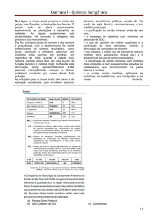 Química I - Química Inorgânica
33
Nos lagos, a chuva ácida provoca a morte dos
peixes; nas florestas, a destruição das árvores. O
próprio solo se altera quimicamente,
envenenando as plantações e reduzindo as
colheitas. As águas subterrâneas são
contaminadas. Há corrosão e desgaste dos
prédios e dos monumentos.
Por fim, a própria saúde do homem e dos animais
é prejudicada, com o aparecimento de várias
enfermidades do sistema respiratório, como
tosse, bronquite e enfisema pulmonar. Um
incidente triste ocorreu em Londres, em
dezembro de 1952, quando a cidade ficou
coberta, durante vários dias, por uma nuvem de
fumaça (smoke) e neblina (fog), conhecida pela
abreviação smog; aproximadamente 4.000
pessoas, principalmente crianças e idosos,
acabaram morrendo por causa dessa forte
poluição.
As soluções para a chuva ácida são caras e de
aplicação complicada, pois envolvem aspectos
técnicos, econômicos, políticos, sociais etc. Do
ponto de vista técnico, recomendam-se, como
medidas principais:
• a purificação do carvão mineral, antes de seu
uso;
• o emprego de caldeiras com sistemas de
absorção de SO2;
• o uso de petróleo de melhor qualidade e a
purificação de seus derivados, visando à
eliminação de compostos de enxofre;
• nas cidades, o maior uso de transporte coletivo
(metrôs, trens suburbanos, ônibus etc.) e o
desestímulo ao uso de carros particulares;
• a construção de carros menores, com motores
mais eficientes e com escapamentos providos de
catalisadores que decomponham os gases
tóxicos e nocivos.
• e muitas outras medidas, aplicáveis às
indústrias, às residências, aos transportes e ao
nosso dia-a-dia.
Enem
a) Parque Dom Pedro II
b) São Caetano do Sul c) Congonhas
 