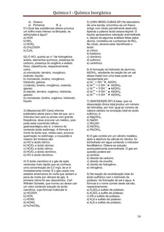 Química I - Química Inorgânica
34
d) Osasco
e) Pinheiros R. e
01) Qual das substâncias abaixo provoca
um brilho mais intenso na lâmpada, se
adicionada à água?
a) HCN
b) NH3
c) HClO4
d) CH3COOH
e) C6H6
02) O HCl, quanto ao n.º de hidrogênios
ácidos, elementos químicos, presença do
carbono, presença do oxigênio e estado
físico, classifica-se, respectivamente,
como:
a) monoácido, ternário, inorgânico,
oxiácido, líquido.
b) monoácido, binário, inorgânico,
hidrácido, gasoso.
c) biácido, binário, inorgânico, oxiácido,
gasoso.
d) biácido, ternário, orgânico, hidrácido,
gasoso.
e) monoácido, binário, orgânico, hidrácido,
líquido.
3) (Mackenzie-SP) Certo informe
publicitário alerta para o fato de que, se o
indivíduo tem azia ou pirose com grande
freqüência, deve procurar um médico, pois
pode estar ocorrendo refluxo
gastroesofágico,isto é, o retorno do
conteúdo ácido estômago. A fórmula e o
nome do ácido que, nesse caso, provoca
queimação no estômago, a rouquidão e
mesmo dor toráxica são:
a) HCl e ácido clórico.
b) HClO2 e ácido cloroso.
c) HClO3 e ácido clórico.
d) HClO3 e ácido clorídrico.
e) HCl e ácido clorídrico.
4) O ácido cianídrico é o gás de ação
venenosa mais rápida que se conhece;
uma concentração de 0,3 mg/L de ar é
imediatamente mortal. É o gás usado nos
estados americanos do norte que adotam a
pena de morte por câmara de gás. A
primeira vítima foi seu descobridor, Carl
Withelm Scheele, que morreu ao deixar cair
um vidro contendo solução de ácido
cianídrico, cuja fórmula molecular é:
a) HCOOH.
b) HCN.
c) HCNS
d) HCNO.
e) H4Fe(CN)6.
5) (UNIV.BRÁS CUBAS-SP) No laboratório
de uma escola, encontrou-se um frasco
antigo com rótulo parcialmente destruído.
Apenas a palavra ácido estava legível. O
líquido apresentava coloração avermelhada
e, depois de algumas análises feitas pelos
alunos, constatou-se a presença de NO2.
No rótulo, deveria estar identificado o
ácido:
a) nítrico.
b) fosfórico.
c) clorídrico.
d) sulfúrico.
e) carbônico.
6) A formação do hidróxido de alumínio,
Al(OH)3, resultante da reação de um sal
desse metal com uma base pode ser
representada por:
a) Al
+
+ OH
1-
Al(OH).
b) Al
2+
+ 2 OH
1-
Al(OH)2.
c) Al
3+
+ 3 OH
1-
Al(OH)3.
d) Al
4+
+ 4 OH
1-
Al(OH)4.
e) Al
5+
+ 5 OH
1-
Al(OH)5.
7) (MACKENZIE-SP) A base, que na
dissociação iônica total produz um número
de hidroxilas, por mol, igual ao número de
cátions obtidos na ionização total do ácido
sulfúrico, é:
a) Mg(OH)2.
b) NaOH.
c) NH4OH.
d) Al(OH)3.
e) Pb(OH)4.
8) O gás contido em um cilindro metálico,
após a abertura da válvula do cilindro, foi
borbulhado em água contendo o indicador
fenolftaleína. Obteve-se solução
acentuadamente avermelhada. O gás em
questão poderá ser:
a) amônia.
b) dióxido de carbono.
c) dióxido de enxofre.
d) cloreto de hidrogênio.
e) nitrogênio.
9) Na reação de neutralização total do
ácido sulfídrico com o hidróxido de
potássio, há formação de sal e água. A
fórmula e o nome correto deste sal são,
respectivamente:
a) K2SO4 e sulfato de potássio.
b) K2SO3 e sulfito de potássio.
c) KS e sulfeto de potássio.
d) K2S e sulfato de potássio.
e) K2S e sulfeto de potássio.
 