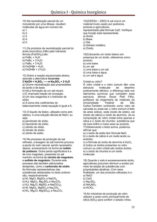 Química I - Química Inorgânica
35
10) Na neutralização parcial de um
monoácido por uma dibase, resultam
moléculas de água em número de:
a) 1.
b) 2.
c) 3.
d) 4.
e) 5.
11) Os produtos de neutralização parcial do
ácido bromídrico (HBr) pelo hidróxido
ferroso [Fe(OH)2] são:
a) FeBr2 + H2O.
b) FeBr2 + 2 H2O.
c) FeBr3 + 3 H2O.
d) FeOHBr + H2O.
e) FeOHBr + 2 H2O.
12) Sobre a reação equacionada abaixo,
assinale a alternativa incorreta:
2 NaOH + H2SO4 Na2SO4 + 2 H2O
a) Ocorre neutralização das propriedades
do ácido e da base.
b) Há a formação de um sal neutro.
c) É chamada reação de ionização.
d) Um dos reagentes é o hidróxido de
sódio.
e) A soma dos coeficientes do
balanceamento nesta equação é igual a 6.
13) O líquido de Dakin, utilizado como anti-
séptico, é uma solução diluída de NaCl, ou
seja:
a) perclorato de sódio.
b) hipoclorito de sódio.
c) cloreto de sódio.
d) clorato de sódio.
e) clorito de sódio.
14) No processo de produção de sal
refinado, a lavagem do sal marinho provoca
a perda do iodo natural, sendo necessário,
depois, acrescenta-lo na forma de iodeto
de potássio. Outra perda significativa é a
de íons magnésio, presentes no sal
marinho na forma de cloreto de magnésio
e sulfato de magnésio. Durante este
processo são também adicionados
alvejantes, como o carbonato de sódio.
As fórmulas representativas das
substâncias destacadas no texto anterior
são, respectivamente:
a) KI, MgCl, MgSO4 e NaCO3.
b) K2I, MgCl2, Mg2SO4 e Na2CO3.
c) K2I, Mg2Cl, MgSO4 e Na(CO3)2.
d) KI, MgCl2, MgSO4 e Na2CO3.
e) KI2, Mg2Cl, Mg(SO4)2 e Na3CO3.
15)(CEESU – 2003) A cal viva é um
material muito usado por pedreiros,
pintores e agricultores,
representada pela fórmula CaO. Verifique
que função está representada.
a) Ácido.
b) Base.
c) Sal.
d) Hidreto metálico.
e) Óxido.
16)Colocando um óxido básico em
presença de um ácido, obteremos como
produto:
a) uma base.
b) um sal.
c) uma base e um sal.
d) uma base e água.
e) um sal e água.
Cristal ou vidro?
O vidro cristal e o vidro comum têm uma
estrutura molecular de desenho
praticamente idêntico: a diferença está nos
elementos químicos que compõem essa
estrutura, afirmar Oscar Peitl Filho,
professor de engenharia de materiais da
Universidade Federal de São
Carlos.Também conhecido como vidro de
cal-soda ou soda-cal, o vidro comum é feito
de areia (sílica), soda (óxido de sódio), cal
(óxido de cálcio) e óxido de alumínio. Já na
composição do vidro cristal entra apenas a
sílica e o óxido de chumbo, substância que
dá mais brilho e maior peso ao produto.
17)Observando o texto acima, podemos
afirmar que:
a) o óxido de sódio tem fórmula NaO.
b) o óxido de cálcio é um óxido ácido ou
anidrido.
c) a fórmula do óxido de alumínio é Al2O3.
d) todos os óxidos presentes no vidro
comum ou vidro cristal são óxidos ácidos.
e) o óxido de chumbo é um óxido
molecular.
18) Quando o solo é excessivamente ácido,
agricultores procuram diminuir a acidez por
meio da adição de substâncias com
propriedades alcalinas. Com essa
finalidade, um dos produtos utilizados é o:
a) NaCl.
b) CaO.
c) Na2SO4.
d) NH4NO3.
e) KClO4.
19.As indústrias de produção de vidro
utilizam a areia como principal fonte de
sílica (SiO2) para conferir o estado vítreo.
 