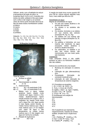 Química I - Química Inorgânica
36
Utilizam, ainda, com a finalidade de reduzir
a temperatura de fusão da sílica, os
fundentes Na2O, K2O e Li2O. A escolha dos
óxidos de sódio, potássio e lítio para reagir
com a sílica e dar origem a um produto
vítreo de menor ponto de fusão deve-se ao
fato de esses óxidos manifestarem caráter:
a) básico.
b) neutro.
c) ácido.
d) misto.
e) anfótero.
Gabarito: 1.c 2.b 3.e 4.b 5.a 6.c 7.a 8.a
9.e 8.a 9.e 10.b 11.b 12.c 13.c 14.d
15.e 16.e 17.c 18.b 19.a
10.Reações Inorgânicas
Tipos de rações
 Síntese ou adição
aA + bB AB
 Decomposição ou análise
AB A + B
 Deslocamento
AB + C AC + B (reatividade C>B)
AB + C CB + A (reatividade C>A)
 Metais com a água: metais
alcalinos fazem reação muito
violenta com água, mesmo a frio;
metais alcalino-terrosos fazem
reação branda com a água, a frio; o
magnésio faz reação muito lenta
com a água fria, com água quente
é mais rápida, porém branda; os
metais menos reativos que o Mg e
mais reativos que o H só reagem
com vapor de água a alta
temperatura; os metais menos
reativos que o H não reagem com
água em nenhuma condição.
 Reação de dupla-troca
AB + CD AD + CB
A reação de dupla troca ocorre quando AD
e/ou CB for: menos solúvel, eletrólito mais
fraco, mais volátil que AB e/ou CD.
Solubilidade em água
Regras de solubilidade em água:
 Os sais dos metais alcalinos e de
amônio são solúveis
 Os nitratos e os acetatos são
solúveis
 Os cloretos, brometos e os iodetos
em sua maioria são solúveis
(exceções Pb, Ag, Cu, Hg)
 Os sulfatos em sua maioria são
solúveis na água (exceções Ca, Sr,
Ba e Pb)
 Os sulfetos e hidróxidos, em sua
maioria são insolúveis na água
(exceções metais alcalinos e
amônio e alcalino-terrosos)
 Os carbonatos, os fosfatos e os
sais dos outros ânions não
mencionados em sua maior parte,
são insolúveis.
Volatilidade
Todo composto iônico é não volátil,
portanto os sais e os hidróxidos metálicos
são não voláteis.
Indícios de ocorrência de uma reação
 Mudança de coloração no sistema
e/ou
 Liberação de gás (efervescência)
e/ou
 Precipitação (formação de
composto insolúvel) e/ou
 Liberação de calor (elevação da
temperatura do sistema reagente).
01) Considere as equações:
I . Zn + 2 HCl ZnCl2 + H2
II . P2O5 + 3 H2O 2 H3PO4
III. AgNO3 + NaCl AgCl + NaNO3
IV.CaO + CO2 CaCO3
V. 2 H2O 2 H2 + O2
É considerada uma reação de
decomposição:
a) I.
b) II.
c) III.
d) IV.
e) V.
02) A seqüência que representa,
respectivamente, reações de síntese,
análise, simples troca e dupla troca
são:
I. Zn + Pb(NO3)2 Zn(NO3)2 + Pb
II. FeS + 2 HCl FeCl2 + H2S
III. 2 NaNO3 2 NaNO2 + O2
 
