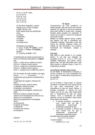 Química I - Química Inorgânica
37
IV. N2 + 3 H2 2 NH3
a) I, II, III e IV.
b) III, IV, I e II.
c) IV, III, I e II.
d) I, III, II e IV.
e) II, I, IV e III.
03) No filme fotográfico, quando
exposto à luz, ocorre à reação:
2 AgBr 2 Ag + Br2
Essa reação pode ser classificada
como:
a) pirólise.
b) eletrólise.
c) fotólise.
d) síntese.
e) simples troca.
06) Dadas as equações:
I - CuCl2 + H2SO4 CuSO4 + 2 HCl
II - CuSO4 + 2 NaOH Cu(OH)2 +
Na2SO4
III - Cu(OH)2 CuO + H2O
A classificação da reação equacionada e o
nome do composto assinalado em negrito
são:
a) Em I - dupla troca e sulfato de cobre I.
b) Em III - síntese e óxido cúprico.
c) Em II - dupla troca e hidróxido cúprico.
d) Em III - análise e óxido cuproso.
e) Em I - simples troca e sulfato de cobre II.
05) “Na reação de sódio metálico com água
ocorre.......................e forma-se ............ .".
A alternativa que preenche corretamente à
frase é:
a) libertação de oxigênio, hidróxido de
sódio.
b) fusão do sódio, óxido de sódio.
c) eletrólise, hidreto de sódio.
d) hidrólise, íons hidrônio.
e) libertação de hidrogênio, hidróxido de
sódio.
06) Ao se misturar solução de ácido
sulfúrico com bicarbonato de sódio em pó,
obtém-se uma substância
gasosa que geralmente é empregada
como:
a) combustível.
b) agente de limpeza.
c) fertilizante.
d) extintor de chamas.
e) anestésico.
Gabarito
1.e 2.c 3.c 4.c 5.e 6.d
10. Gases
Características de uma substância no
estado gasoso: Não tem forma nem volume
próprios. Um gás tem a forma do recipiente
onde está contido e ocupa todo o espaço
limitado pelas paredes do recipiente. O
volume de um gás é o volume do recipiente
onde está contido.
Modelo do estado gasoso (teoria cinética
dos gases): Um gás é constituído por
moléculas isoladas, separadas umas das
outras por grandes espaços vazios em
relação ao seu tamanhão e em contínuo
movimento de translação, rotação e
vibração.
Gás ideal
Gás ideal ou gás perfeito é um modelo
teórico. É um gás que obedece às
equações (p.V/T) = k e p.V = n RT, com
exatidão matemática. Na prática, temos
gases reais. Um gás real tende para o gás
ideal quando a pressão tende a zero e a
temperatura se eleva.
Lei de Boyle, Charles e Gay-Lussac
Lei de Boyle: À temperatura constante, o
volume ocupado por uma quantidade fixa
de um gás é inversamente proporcional à
sua pressão.
(p.V/T) = k
Lei de Charles e Gay-Lussac: O volume
constante, a pressão de uma massa fixa de
um gás varia linearmente com a
temperatura do gás em graus Celsius. A
pressão constante, o volume de uma
massa fixa de um gás varia linearmente
com a temperatura do gás em graus
Celsius. Com a introdução da escala
absoluta, as leis de Charles e Gay-Lussac
foram assim anunciadas:
 O volume constante, a pressão de
uma massa fixa de gás é
diretamente proporcional à
temperatura absoluta do gás.
 A pressão constante, o volume de
uma massa fixa de gás é
diretamente proporcional à
temperatura absoluta do gás.
Equação geral dos gases perfeitos
(p1.V1/T1) = (p2.V2/T2)
Transformações:
 isobárica: (p1 = p2)
 