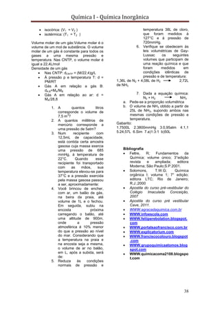 Química I - Química Inorgânica
38
 isocórica: (V1 = V2 )
 isotérmica: (T1 = T2 )
Volume molar de um gás:Volume molar é o
volume de um mol de substância. O volume
molar de um gás é constante para todos os
gases a uma mesma pressão e
temperatura. Nas CNTP, o volume molar é
igual a 22,4L/mol
Densidade de um gás
 Nas CNTP: dCNTP = (M/22,4)g/L
 À pressão p e temperatura T: d =
PM/RT
 Gás A em relação a gás B:
dA,B=MA/MB
 Gás A em relação ao ar: d =
MA/28,8
1. A quantos litros
corresponde o volume de
7,5 m
3
?
2. A quantos mililitros de
mercúrio corresponde a
uma pressão de 5atm?
3. Num recipiente com
12,5mL de capacidade,
está contida certa amostra
gasosa cuja massa exercia
uma pressão de 685
mmHg, à temperatura de
22°C. Quando esse
recipiente foi transportado
com as mãos, sua
temperatura elevou-se para
37°C e a pressão exercida
pela massa gasosa passou
a ser, aproximadamente:
4. Você brincou de encher,
com ar, um balão de gás,
na beira da praia, até
volume de 1L e o fechou.
Em seguida, subiu na
encosta próxima
carregando o balão, até
uma altitude de 900m,
onde a pressão
atmosférica é 10% menor
do que a pressão ao nível
do mar. Considerando que
a temperatura na praia e
na encosta seja a mesma,
o volume de ar no balão,
em L, após a subida, será
de:
5. Reduza às condições
normais de pressão e
temperatura 38L de cloro,
que foram medidos à
127°C e à pressão de
720mmHg.
6. Verifique se obedecem às
leis volumétricas de Gay-
Lussac os seguintes
volumes que participam de
uma reação química e que
foram medidos em
condições idênticas de
pressão e de temperatura:
1,36L de N2 + 4,08L de H2 2,72L
de NH3
7. Dada a equação química:
N2 + H2 NH3
a. Pede-se a proporção volumétrica
b. O volume de NH3 obtido a partir de
25L de NH3, supondo ambos nas
mesmas condições de pressão e
temperatura.
Gabarito:
1.7500L 2.3800mmHg 3.0,95atm 4.1,1
5.24,57L 6.Sim 7.a)1:3:1 b)50L
Bibliografia
 Feltre, R; Fundamentos da
Química; volume único; 3°edição
revista e ampliada; editora
Moderna; São Paulo;S.P.2001.
 Solomons, T.W.G; Química
orgânica I; volume 1; 7° edição;
editora LTC; Rio de Janeiro;
R.J.;2000
 Apostila do curso pré-vestibular do
Colégio Imaculada Conceição,
2007
 Apostila do curso pré vestibular
Cave, 2011.
 WWW.agracadaquimica.com.br
 WWW.infoescola.com
 WWW.feliiperebolation.blogspot.
com
 WWW.portalsaofrancisco.com.br
 WWW.explicatorium.com
 WWW.franciscocolouro.blogspot
.com
 WWW.grupoquimicaatomos.blog
spot.com
 WWW.quimicacoma2108.blogspo
t.com
 